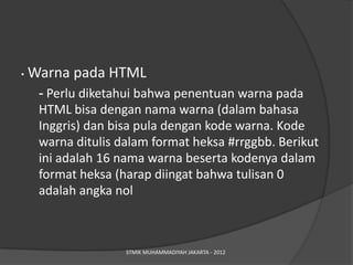 •   Warna pada HTML
     - Perlu diketahui bahwa penentuan warna pada
     HTML bisa dengan nama warna (dalam bahasa
     Inggris) dan bisa pula dengan kode warna. Kode
     warna ditulis dalam format heksa #rrggbb. Berikut
     ini adalah 16 nama warna beserta kodenya dalam
     format heksa (harap diingat bahwa tulisan 0
     adalah angka nol



                    STMIK MUHAMMADIYAH JAKARTA - 2012
 