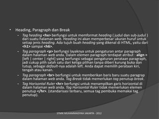 •   Heading, Paragraph dan Break
     - Tag heading <hx> berfungsi untuk memformat heading ( judul dan sub-judul )
       dari suatu halaman web. Heading ini akan memperbesar ukuran huruf untuk
       setiap jenis heading. Ada tujuh buah heading yang dikenal di HTML, yaitu dari
       <h1> sampai <h6>.
     - Tag paragraph <p> berfungsi layaknya untuk pengaturan antar paragraph
       dalam halaman web anda. Dalam elemen paragraph terdapat atribut : align =
       [left | center | right] yang berfungsi sebagai pengaturan perataan paragraph,
       jadi cukup pilih salah satu dari ketiga pilihan tanpa diberi kurung buka dan
       tutup, sebagai default-nya adalah left. Anda dapat memilih perataan kiri,
       tengah atau kanan.
     - Tag paragraph <br> berfungsi untuk memberikan baris baru suatu paragrap
       dalam halaman web anda. Tag Break tidak memerlukan tag penutup break.
     - Tag Horisontal Ruler <hr> berfungsi untuk menampilkan garis horizontal di
       dalam halaman web anda. Tag Horisontal Ruler tidak memerlukan elemen
       penutup </hr>. (standarisasi terbaru, semua tag pembuka memakai tag
       penutup).



                            STMIK MUHAMMADIYAH JAKARTA - 2012
 