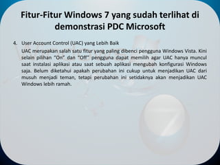 Fitur-Fitur Windows 7 yang sudah terlihat di
demonstrasi PDC Microsoft
4. User Account Control (UAC) yang Lebih Baik
UAC merupakan salah satu fitur yang paling dibenci pengguna Windows Vista. Kini
selain pilihan “On” dan “Off” pengguna dapat memilih agar UAC hanya muncul
saat instalasi aplikasi atau saat sebuah aplikasi mengubah konfigurasi Windows
saja. Belum diketahui apakah perubahan ini cukup untuk menjadikan UAC dari
musuh menjadi teman, tetapi perubahan ini setidaknya akan menjadikan UAC
Windows lebih ramah.
 