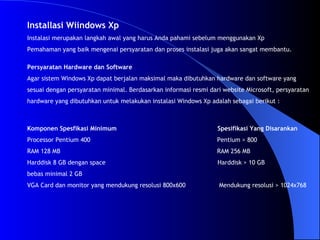 Installasi Wiindows Xp Instalasi merupakan langkah awal yang harus Anda pahami sebelum menggunakan Xp Pemahaman yang baik mengenai persyaratan dan proses instalasi juga akan sangat membantu. Komponen Spesfikasi Minimum   Spesifikasi Yang Disarankan Processor Pentium 400  Pentium > 800 RAM 128 MB  RAM 256 MB Harddisk 8 GB dengan space  Harddisk > 10 GB bebas minimal 2 GB  VGA Card dan monitor yang mendukung resolusi 800x600  Mendukung resolusi > 1024x768 Persyaratan Hardware dan Software Agar sistem Windows Xp dapat berjalan maksimal maka dibutuhkan hardware dan software yang sesuai dengan persyaratan minimal. Berdasarkan informasi resmi dari website Microsoft, persyaratan  hardware yang dibutuhkan untuk melakukan instalasi Windows Xp adalah sebagai berikut : 