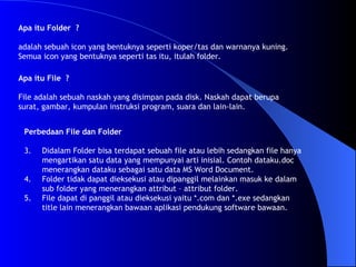 Apa itu Folder  ? adalah sebuah icon yang bentuknya seperti koper/tas dan warnanya kuning. Semua icon yang bentuknya seperti tas itu, itulah folder.   Apa itu File  ?  File adalah sebuah naskah yang disimpan pada disk. Naskah dapat berupa surat, gambar, kumpulan instruksi program, suara dan lain-lain.  Perbedaan File dan Folder Didalam Folder bisa terdapat sebuah file atau lebih sedangkan file hanya mengartikan satu data yang mempunyai arti inisial. Contoh dataku.doc menerangkan dataku sebagai satu data MS Word Document. Folder tidak dapat dieksekusi atau dipanggil melainkan masuk ke dalam sub folder yang menerangkan attribut – attribut folder. File dapat di panggil atau dieksekusi yaitu *.com dan *.exe sedangkan title lain menerangkan bawaan aplikasi pendukung software bawaan.  