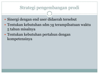 Strategi pengembangan prodi

 Sinergi dengan end user didaerah tersebut
 Tentukan kebutuhan sdm yg terampilsatuan waktu
  5 tahun misalnya
 Tentukan kebutuhan pertahun dengan
  kompetensinya
 