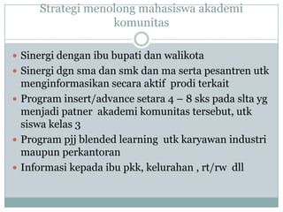 Strategi menolong mahasiswa akademi
                  komunitas

 Sinergi dengan ibu bupati dan walikota
 Sinergi dgn sma dan smk dan ma serta pesantren utk
  menginformasikan secara aktif prodi terkait
 Program insert/advance setara 4 – 8 sks pada slta yg
  menjadi patner akademi komunitas tersebut, utk
  siswa kelas 3
 Program pjj blended learning utk karyawan industri
  maupun perkantoran
 Informasi kepada ibu pkk, kelurahan , rt/rw dll
 