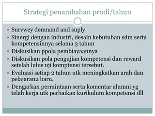 Strategi penambahan prodi/tahun

 Survwey demnand and suply
 Sinergi dengan industri, desain kebutuhan sdm serta
    kompetensinnya selama 3 tahun
   Diskusikan ppola pembiayaannya
   Diskusikan pola pengujian kompetensi dan reward
    setelah lulus uji komptensi tersebut.
   Evaluasi setiap 2 tahun utk meningkatkan arah dan
    pelajaran2 baru.
   Dengarkan permintaan serta komentar alumni yg
    telah kerja utk perbaikan kurikulum kompetensi dll
 