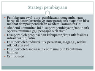 Strategi pembiayaan

 Pembiayaan awal atau pembiayaan pengembangan
    harus di dasari kreteria yg transparan utk siapapun bisa
    melihat dampak pendiriaan akademi komunitas ini.
   Akademi komunitas ini di suport pembiayaan/tahun utk
    operasi minimal gaji pengajar oleh dikti
   Disuport oleh propinsi dan kabupaten/kota utk fasilitas
    infrastruktur, rutin
   Di suport oleh industri utk peralatan, magang , seleksi
    utk pekerja yad
   Di suport oleh asosiasi utk sdm maupun kebutuhan
    lainnya
   Csr industri
 