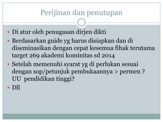 Perijinan dan penutupan

 Di atur oleh penugasan dirjen dikti
 Berdasarkan guide yg harus disiapkan dan di
  diseminasikan dengan cepat kesemua fihak terutama
  target 269 akademi kominitas sd 2014
 Setelah memenuhi syarat yg di perlukan sesuai
  dengan sop/petunjuk pembukaannya > permen ?
  UU pendidikan tinggi?
 Dll
 