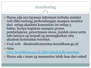 monitoring

 Harus ada nya layanan informasi terbuka melalui
  web dikti tentang perkembangan maupun monitor
  dari setiap akademi komunitas ini setiap 3
  bulan, beripa kegiatan maupun proses
  pembelajaran, penerimaan siswa, jumlah siswa serta
  info lainnya yg terpadi yg merangkaikan 269
  akademi komunitas tersebut.
 Usul web. Akademikomunitas.kemdiknas.go.id
 Atau
  www.kemdiknas.go.id/dikti/akademikomunitas
 Harus ada 1 team yg memonitor lebih luas dari esbed
 