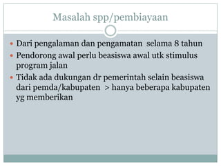 Masalah spp/pembiayaan

 Dari pengalaman dan pengamatan selama 8 tahun
 Pendorong awal perlu beasiswa awal utk stimulus
  program jalan
 Tidak ada dukungan dr pemerintah selain beasiswa
  dari pemda/kabupaten > hanya beberapa kabupaten
  yg memberikan
 