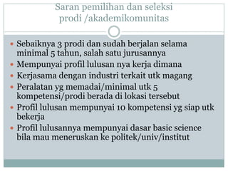 Saran pemilihan dan seleksi
              prodi /akademikomunitas

 Sebaiknya 3 prodi dan sudah berjalan selama
    minimal 5 tahun, salah satu jurusannya
   Mempunyai profil lulusan nya kerja dimana
   Kerjasama dengan industri terkait utk magang
   Peralatan yg memadai/minimal utk 5
    kompetensi/prodi berada di lokasi tersebut
   Profil lulusan mempunyai 10 kompetensi yg siap utk
    bekerja
   Profil lulusannya mempunyai dasar basic science
    bila mau meneruskan ke politek/univ/institut
 