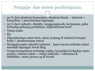 Pengajar dan sistem pembelajaran

 50 % dari akademi komunitas, akademi dunia – internet >
    kompilasi > penyelesaian lapangan
   50 % dari industri, disiplin, tanggungjawab, kerjasama, peka
    terhadap peluang perbaikan, implementasi teori
   Tatap muka
   Pjj
   Diperjalankan antar kota, antar jenjang di industri/tempat
    kerja > pendewasaan emosi
   Mengajar pada sekolah/industri , lapor secara terbuka solusi
    masalah lapangan lewat blog
   Target kompetensi terhadap waktu, kompilasi terhadap suatu
    proses /satuan waktu > solusi individu > efeisiensi &
    efektifnes suatu proses yg di lewati
 