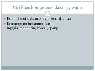 Ciri khas kompetensi dasar yg wajib

 Kompetensi it dasar > kkpi, ic3, tik dasar
 Kemampuan berkomunikasi –
 inggris, mandarin, korea, jepang
 