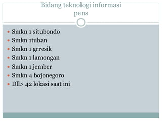 Bidang teknologi informasi
                       pens

 Smkn 1 situbondo
 Smkn 1tuban
 Smkn 1 grresik
 Smkn 1 lamongan
 Smkn 1 jember
 Smkn 4 bojonegoro
 Dll> 42 lokasi saat ini
 