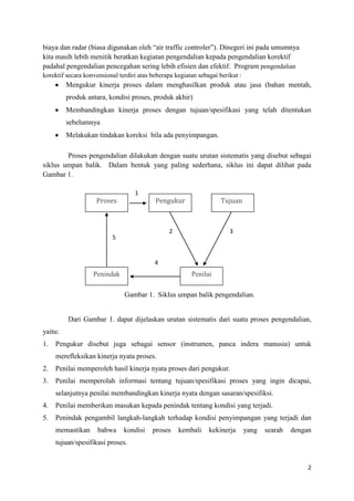 biaya dan radar (biasa digunakan oleh “air traffic controler”). Dinegeri ini pada umumnya
kita masih lebih menitik beratkan kegiatan pengendalian kepada pengendalian korektif
padahal pengendalian pencegahan sering lebih efisien dan efektif. Program pengendalian
korektif secara konvensional terdiri atas beberapa kegiatan sebagai berikut :
         Mengukur kinerja proses dalam menghasilkan produk atau jasa (bahan mentah,
         produk antara, kondisi proses, produk akhir)
         Membandingkan kinerja proses dengan tujuan/spesifikasi yang telah ditentukan
         sebelumnya
         Melakukan tindakan koreksi bila ada penyimpangan.

        Proses pengendalian dilakukan dengan suatu urutan sistematis yang disebut sebagai
siklus umpan balik. Dalam bentuk yang paling sederhana, siklus ini dapat dilihat pada
Gambar 1.

                                   1
                    Proses                 Pengukur                  Tujuan



                                                 2                      3
                          5


                                           4
                   Penindak                              Penilai

                               Gambar 1. Siklus umpan balik pengendalian.


         Dari Gambar 1. dapat dijelaskan urutan sistematis dari suatu proses pengendalian,
yaitu:
1.   Pengukur disebut juga sebagai sensor (instrumen, panca indera manusia) untuk
     merefleksikan kinerja nyata proses.
2.   Penilai memperoleh hasil kinerja nyata proses dari pengukur.
3.   Penilai memperolah informasi tentang tujuan/spesifikasi proses yang ingin dicapai,
     selanjutnya penilai membandingkan kinerja nyata dengan sasaran/spesifiksi.
4.   Penilai memberikan masukan kepada penindak tentang kondisi yang terjadi.
5.   Penindak pengambil langkah-langkah terhadap kondisi penyimpangan yang terjadi dan
     memastikan      bahwa     kondisi    proses     kembali    kekinerja       yang   searah   dengan
     tujuan/spesifikasi proses.


                                                                                                     2
 