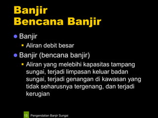 Pengendalian Banjir Sungai13
Banjir
Bencana Banjir
 Banjir
 Aliran debit besar
 Banjir (bencana banjir)
 Aliran yang melebihi kapasitas tampang
sungai, terjadi limpasan keluar badan
sungai, terjadi genangan di kawasan yang
tidak seharusnya tergenang, dan terjadi
kerugian
 