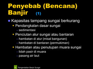 Pengendalian Banjir Sungai19
Penyebab (Bencana)
Banjir (1)
 Kapasitas tampang sungai berkurang
 Pendangkalan dasar sungai
– sedimentasi
 Penciutan alur sungai atau bantaran
– hambatan di alur (misal bangunan)
– hambatan di bantaran (permukiman)
 Hambatan atau penutupan muara sungai
– lidah pasir di muara
– pasang air laut
 