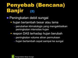 Pengendalian Banjir Sungai20
Penyebab (Bencana)
Banjir (2)
 Peningkatan debit sungai
 hujan bertambah besar atau lama
– perubahan klimatologis yang mengakibatkan
peningkatan intensitas hujan
 respon DAS terhadap hujan berubah
– peningkatan volume aliran permukaan
– hujan bertambah cepat sampai ke sungai
 