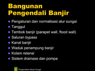 Pengendalian Banjir Sungai29
Bangunan
Pengendali Banjir
 Pengaturan dan normalisasi alur sungai
 Tanggul
 Tembok banjir (parapet wall, flood wall)
 Saluran bypass
 Kanal banjir
 Waduk penampung banjir
 Kolam retensi
 Sistem drainase dan pompa
 