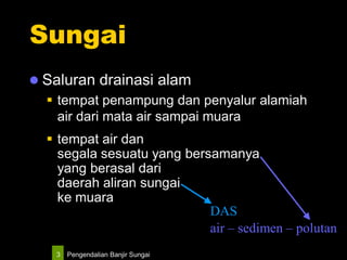 Pengendalian Banjir Sungai3
Sungai
 Saluran drainasi alam
 tempat penampung dan penyalur alamiah
air dari mata air sampai muara
 tempat air dan
segala sesuatu yang bersamanya
yang berasal dari
daerah aliran sungai
ke muara
air – sedimen – polutan
DAS
 