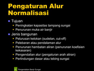 Pengendalian Banjir Sungai31
Pengaturan Alur
Normalisasi
 Tujuan
 Peningkatan kapasitas tampang sungai
 Penurunan muka air banjir
 Jenis bangunan
 Pelurusan kelokan (sudetan, cut-off)
 Pelebaran atau pendalaman alur
 Penurunan hambatan aliran (penurunan koefisien
kekasaran)
 Pengendalian alur (pengaturan arah aliran)
 Perlindungan dasar atau tebing sungai
 