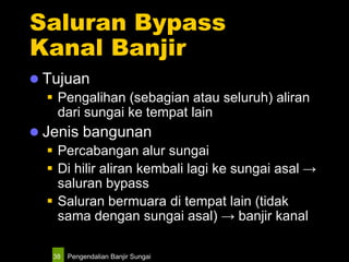 Pengendalian Banjir Sungai38
Saluran Bypass
Kanal Banjir
 Tujuan
 Pengalihan (sebagian atau seluruh) aliran
dari sungai ke tempat lain
 Jenis bangunan
 Percabangan alur sungai
 Di hilir aliran kembali lagi ke sungai asal →
saluran bypass
 Saluran bermuara di tempat lain (tidak
sama dengan sungai asal) → banjir kanal
 