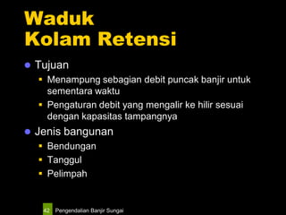 Pengendalian Banjir Sungai42
Waduk
Kolam Retensi
 Tujuan
 Menampung sebagian debit puncak banjir untuk
sementara waktu
 Pengaturan debit yang mengalir ke hilir sesuai
dengan kapasitas tampangnya
 Jenis bangunan
 Bendungan
 Tanggul
 Pelimpah
 