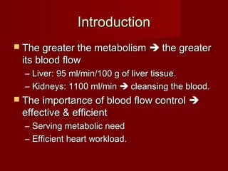 Introduction
 The greater the metabolism       the greater
 its blood flow
  – Liver: 95 ml/min/100 g of liver tissue.
  – Kidneys: 1100 ml/min  cleansing the blood.
 The importance of blood flow control    
 effective & efficient
  –   Serving metabolic need
  –   Efficient heart workload.
 