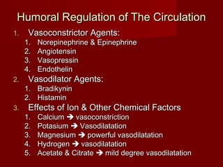 Humoral Regulation of The Circulation
1.    Vasoconstrictor Agents:
     1.   Norepinephrine & Epinephrine
     2.   Angiotensin
     3.   Vasopressin
     4.   Endothelin
2.    Vasodilator Agents:
     1. Bradikynin
     2. Histamin
3.    Effects of Ion & Other Chemical Factors
     1.   Calcium  vasoconstriction
     2.   Potasium  Vasodilatation
     3.   Magnesium  powerful vasodilatation
     4.   Hydrogen  vasodilatation
     5.   Acetate & Citrate  mild degree vasodilatation
 
