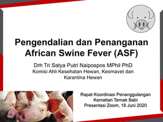 Pengendalian dan Penanganan
African Swine Fever (ASF)
Drh Tri Satya Putri Naipospos MPhil PhD
Komisi Ahli Kesehatan Hewan, Kesmavet dan
Karantina Hewan
Rapat Koordinasi Penanggulangan
Kematian Ternak Babi
Presentasi Zoom, 18 Juni 2020
 