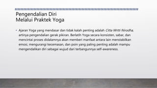 Pengendalian Diri
Melalui Praktek Yoga
• Ajaran Yoga yang mendasar dan tidak kalah penting adalah Citta Wrtti Nirodha,
artinya pengendalian gerak pikiran. Berlatih Yoga secara konsisten, sabar, dan
mencintai proses didalamnya akan memberi manfaat antara lain menstabilkan
emosi, mengurangi kecemasan, dan poin yang paling penting adalah mampu
mengendalikan diri sebagai wujud dari terbangunnya self-awareness.
 