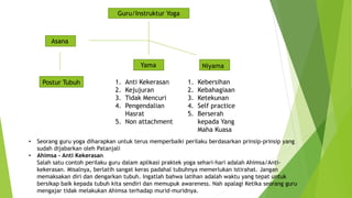 Guru/Instruktur Yoga
Asana
Yama Niyama
1. Anti Kekerasan
2. Kejujuran
3. Tidak Mencuri
4. Pengendalian
Hasrat
5. Non attachment
1. Kebersihan
2. Kebahagiaan
3. Ketekunan
4. Self practice
5. Berserah
kepada Yang
Maha Kuasa
Postur Tubuh
• Seorang guru yoga diharapkan untuk terus memperbaiki perilaku berdasarkan prinsip-prinsip yang
sudah dijabarkan oleh Patanjali
• Ahimsa – Anti Kekerasan
Salah satu contoh perilaku guru dalam aplikasi praktek yoga sehari-hari adalah Ahimsa/Anti-
kekerasan. Misalnya, berlatih sangat keras padahal tubuhnya memerlukan istirahat. Jangan
memaksakan diri dan dengarkan tubuh. Ingatlah bahwa latihan adalah waktu yang tepat untuk
bersikap baik kepada tubuh kita sendiri dan memupuk awareness. Nah apalagi Ketika seorang guru
mengajar tidak melakukan Ahimsa terhadap murid-muridnya.
 