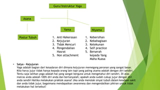 Guru/Instruktur Yoga
Asana
Yama Niyama
1. Anti Kekerasan
2. Kejujuran
3. Tidak Mencuri
4. Pengendalian
Hasrat
5. Non attachment
1. Kebersihan
2. Kebahagiaan
3. Ketekunan
4. Self practice
5. Berserah
kepada Yang
Maha Kuasa
Postur Tubuh
• Satya – Kejujuran
Yoga adalah bagian dari kesadaran diri dimana kejujuran memegang peranan yang sangat besar.
Kita harus jujur tidak hanya kepada orang lain tapi yang paling utama adalah dengan diri sendiri.
Tentu saja latihan yoga adalah hal yang sangat berguna untuk mengetahui diri sendiri. Di atas
matras anda adalah 100% diri anda dan bertanyalah; apakah anda sudah cukup jujur dengan diri
anda sendiri Ketika melakukan praktek asana? Jika anda menolak sinyal tubuh dalam keadaan sakit
dan anda tidak jujur, bagaimana mendapatkan awareness dan mengendalikan pikiran untuk tidak
melakukan hal tersebut?
 