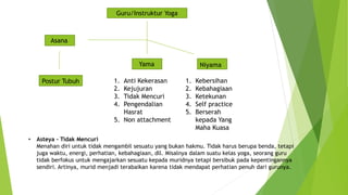Guru/Instruktur Yoga
Asana
Yama Niyama
1. Anti Kekerasan
2. Kejujuran
3. Tidak Mencuri
4. Pengendalian
Hasrat
5. Non attachment
1. Kebersihan
2. Kebahagiaan
3. Ketekunan
4. Self practice
5. Berserah
kepada Yang
Maha Kuasa
Postur Tubuh
• Asteya – Tidak Mencuri
Menahan diri untuk tidak mengambil sesuatu yang bukan hakmu. Tidak harus berupa benda, tetapi
juga waktu, energi, perhatian, kebahagiaan, dll. Misalnya dalam suatu kelas yoga, seorang guru
tidak berfokus untuk mengajarkan sesuatu kepada muridnya tetapi bersibuk pada kepentingannya
sendiri. Artinya, murid menjadi terabaikan karena tidak mendapat perhatian penuh dari gurunya.
 