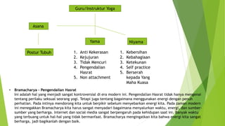 Guru/Instruktur Yoga
Asana
Yama Niyama
1. Anti Kekerasan
2. Kejujuran
3. Tidak Mencuri
4. Pengendalian
Hasrat
5. Non attachment
1. Kebersihan
2. Kebahagiaan
3. Ketekunan
4. Self practice
5. Berserah
kepada Yang
Maha Kuasa
Postur Tubuh
• Bramacharya – Pengendalian Hasrat
Ini adalah hal yang menjadi sangat kontroversial di era modern ini. Pengendalian Hasrat tidak hanya mengenai
tentang perilaku seksual seorang yogi. Tetapi juga tentang bagaimana menggunakan energi dengan penuh
perhatian. Pada intinya mendorong kita untuk berpikir sebelum menyebarkan energi kita. Pada zaman modern
ini menegakkan Bramacharya kita harus sangat menyadari bagaimana menyalurkan waktu, energi, dan sumber-
sumber yang berharga. Internet dan social media sangat berpengaruh pada kehidupan saat ini. Banyak waktu
yang terbuang untuk hal-hal yang tidak bermanfaat. Bramacharya mengingatkan kita bahwa energi kita sangat
berharga, jadi bagikanlah dengan baik.
 
