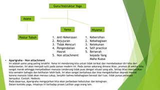 Guru/Instruktur Yoga
Asana
Yama Niyama
1. Anti Kekerasan
2. Kejujuran
3. Tidak Mencuri
4. Pengendalian
Hasrat
5. Non attachment
1. Kebersihan
2. Kebahagiaan
3. Ketekunan
4. Self practice
5. Berserah
kepada Yang
Maha Kuasa
Postur Tubuh
• Aparigraha – Non attachment
Ini adalah yama yang paling terakhir. Yama ini mendorong kita untuk tidak terikat dan membebaskan diri kita dari
keduniawian. Ini akan menjadi sulit pada zaman modern ini. Pada zaman sekarang dimana iklan, promosi di sekitar kita
sangat marak sehingga menyebabkan manusia cenderung tidak puas dengan situasi yang ada. Setiap iklan menjanjikan
kita semakin bahagia dan kelihatan lebih baik. Ini akan sangat berbahaya dan bisa mengakibatkan depresi mental
karena manusia tidak akan merasa cukup, berpikir bahwa kebahagiaan berasal dari luar, tidak punya perasaan
bersyukur. Contoh: Hedonis.
Pada dasarnya, Aparigraha mengajarkan kita akan perbedaan kebutuhan dan keinginan.
Dalam konteks yoga, misalnya iri terhadap proses Latihan yoga orang lain.
 