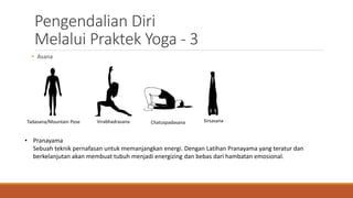 Pengendalian Diri
Melalui Praktek Yoga - 3
• Asana
Tadasana/Mountain Pose Virabhadrasana Chatuspadasana Sirsasana
• Pranayama
Sebuah teknik pernafasan untuk memanjangkan energi. Dengan Latihan Pranayama yang teratur dan
berkelanjutan akan membuat tubuh menjadi energizing dan bebas dari hambatan emosional.
 