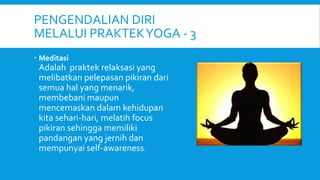 PENGENDALIAN DIRI
MELALUI PRAKTEKYOGA - 3
 Meditasi
Adalah praktek relaksasi yang
melibatkan pelepasan pikiran dari
semua hal yang menarik,
membebani maupun
mencemaskan dalam kehidupan
kita sehari-hari, melatih focus
pikiran sehingga memiliki
pandangan yang jernih dan
mempunyai self-awareness.
 