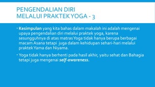 PENGENDALIAN DIRI
MELALUI PRAKTEKYOGA - 3
 Kesimpulan yang kita bahas dalam makalah ini adalah mengenai
upaya pengendalian diri melalui praktek yoga, karena
sesungguhnya di atas matrasYoga tidak hanya berupa berbagai
macam Asana tetapi juga dalam kehidupan sehari-hari melalui
praktekYama dan Niyama.
 Yoga tidak hanya berhenti pada hasil akhir, yaitu sehat dan Bahagia
tetapi juga mengenai self-awareness.
 