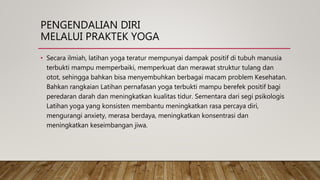 PENGENDALIAN DIRI
MELALUI PRAKTEK YOGA
• Secara ilmiah, latihan yoga teratur mempunyai dampak positif di tubuh manusia
terbukti mampu memperbaiki, memperkuat dan merawat struktur tulang dan
otot, sehingga bahkan bisa menyembuhkan berbagai macam problem Kesehatan.
Bahkan rangkaian Latihan pernafasan yoga terbukti mampu berefek positif bagi
peredaran darah dan meningkatkan kualitas tidur. Sementara dari segi psikologis
Latihan yoga yang konsisten membantu meningkatkan rasa percaya diri,
mengurangi anxiety, merasa berdaya, meningkatkan konsentrasi dan
meningkatkan keseimbangan jiwa.
 