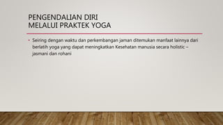 PENGENDALIAN DIRI
MELALUI PRAKTEK YOGA
• Seiring dengan waktu dan perkembangan jaman ditemukan manfaat lainnya dari
berlatih yoga yang dapat meningkatkan Kesehatan manusia secara holistic –
jasmani dan rohani
 