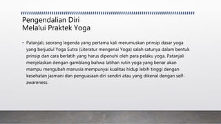 Pengendalian Diri
Melalui Praktek Yoga
• Patanjali, seorang legenda yang pertama kali merumuskan prinsip dasar yoga
yang berjudul Yoga Sutra (Literatur mengenai Yoga) salah satunya dalam bentuk
prinsip dan cara berlatih yang harus dipenuhi oleh para pelaku yoga. Patanjali
menjelaskan dengan gamblang bahwa latihan rutin yoga yang benar akan
mampu mengubah manusia mempunyai kualitas hidup lebih tinggi dengan
kesehatan jasmani dan penguasaan diri sendiri atau yang dikenal dengan self-
awareness.
 