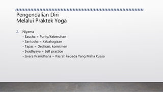 Pengendalian Diri
Melalui Praktek Yoga
2. Niyama
- Saucha = Purity/Kebersihan
- Santosha = Kebahagiaan
- Tapas = Dedikasi, komitmen
- Svadhyaya = Self practice
- Isvara Pranidhana = Pasrah kepada Yang Maha Kuasa
 