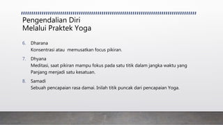 Pengendalian Diri
Melalui Praktek Yoga
6. Dharana
Konsentrasi atau memusatkan focus pikiran.
7. Dhyana
Meditasi, saat pikiran mampu fokus pada satu titik dalam jangka waktu yang
Panjang menjadi satu kesatuan.
8. Samadi
Sebuah pencapaian rasa damai. Inilah titik puncak dari pencapaian Yoga.
 