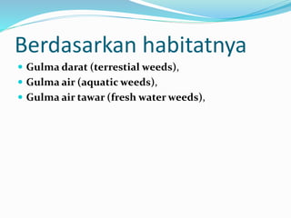 Berdasarkan habitatnya
 Gulma darat (terrestial weeds),
 Gulma air (aquatic weeds),
 Gulma air tawar (fresh water weeds),
 