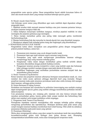 pengendalian suatu species gulma. Dasar pengendalian hayati adalah kenyataan bahwa di 
alam ada musuh-musuh alami yang mampu menekan beberapa species gulma. 
B. Musuh–musuh Alami Gulma 
Ada beberapa syarat utama yang dibutuhkan agar suatu makhluk dapat digunakan sebagai 
pengendali alami : 
1. Makhluk tersebut tidak merusak tanaman budidaya atau jenis tanaman pertanian lainnya, 
meskipun tanaman inangnya tidak ada. 
2. Siklus hidupnya menyerupai tumbuhan inangnya, misalnya populasi makhluk ini akan 
meningkat jika populasi gulmanya juga meningkat. 
3. Harus mampu mematikan gulma atau paling tidak mencegah gulma membentuk 
biji/berkembang biak. 
4. Mampu berkembang biak dan menyebar ke daerah-daerah lain yang ditumbuhi inangnya. 
5. Mempunyai adaptasi baik terhadap gulma inang dan lingkungan yang ditumbuhinya. 
 
PENGENDALIAN KULTUR TEKNIS 
Pengendalian kultur teknis merupakan cara pengendalian gulma dengan menggunakan 
praktek-praktek budidaya, antara lain : 
1. Penanaman jenis tanaman yang cocok dengan kondisi tanah. 
2. Penanaman rapat agar tajuk tanaman segera menutup ruang kosong. 
3. Pemupukan yang tepat untuk mempercepat pertumbuhan tanaman sehingga 
mempertinggi daya saing tanaman terhadap gulma. 
4. Pengaturaan waktu tanam dengan membiarkan gulma tumbuh terlebih dahulu 
kemudian dikendalikan dengan praktek budidaya tertentu. 
5. Penggunaan tanaman pesaing (competitive crops) yang tumbuh cepat dan berkanopi 
lebar sehingga memberi naungan dengan cepat pada daerah di bawahnya. 
6. Modifikasi lingkungan yang melibatkan pertumbuhan tanaman menjadi baik dan 
pertumbuhan gulma tertekan. 
A. Rotasi Tanaman (Crop Rotation) 
Rotasi tanaman atau pergiliran tanaman sebenarnya bertujuan memanfaatkan tanah, air, sinar 
matahari dan waktu secara optimum sehingga diperoleh hasil yang memadai. Dengan 
pergiliran tanaman maka pada umumnya permukaan tanah akan selalu tertutup oleh naungan 
daun tanaman, sehingga gulma tertekan. 
B. Sistem Bertanam (Croping System) 
Perubahan cara bertanam dari monokultur ke polikultur (intercropping atau multiple croping) 
dapat mempengaruhi species gulma yang tumbuh sehingga menimbulkan perbedaan interaksi 
dalam kompetisi. 
Cara penanaman tumpang sari, tumpang gilir, tanaman sela atau lainnya ternyata dapat 
menekan pertumbuhan gulma, karena gulma tidak sempat tumbuh dan berkembang biak 
akibat sinar matahari serta tempat tumbuhnya selalu terganggu. 
C. Pengaturan Jarak Tanam (Crop Density) 
Peningkatan kepadatan tanaman meningkatkan efek naungan terhadap gulma sehingga 
mengurangi pertumbuhan dan reproduksinya. Meskipun demikian pada jarak tanam yang 
sempit mungkin tanaman budidaya memberikan hasil relatif kurang. Oleh sebab itu sebaiknya 
penanaman dilakukan pada jarak tanam yang optimal. 
D. Pemulsaan (Mulching) 
Mulsa akan mempengaruhi cahaya yang akan sampai ke permukaan tanah dan menyebabkan 
kecambah-kecambah gulma serta berbagai jenis gulma dewasa mati. Disamping 
mempertahankan kelembaban tanah, mulsa akan mempengaruhi temperatur tanah. 
 