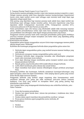 E. Tanaman Penutup Tanah (Legum Cover Crop-LCC) 
Sering disebut tanaman pelengkap (smother crops) atau tanaman pesaing (competitive crops). 
Sebagai tanaman penutup tanah biasa digunakan tanaman kacang-kacangan (leguminosae) 
karena selain dapat tumbuh secara cepat sehingga cepat menutup tanah tetapi dapat juga 
digunakan sebagai pupuk hijau. 
Sifat penting yang diperlukan bagi tanaman penutup tanah adalah harus dapat tumbuh dan 
berkembang cepat sehingga mampu menekan gulma. Jenis-jenis leguminosae yang biasa 
digunakan adalah Calopogonium muconoides (CM), Calopogonium caerelum (CC), 
Centrosoma pubescens (CP) dan Pueraria javanica (PJ). 
Selain pertumbuhan cepat sifat lainnya yang dikehendaki adalah tidak menyaingi tanaman 
pokok. Apabila pertumbuhannya terlalu rapat maka harus dilakukan pengendalian dengan 
cara pembabatan atau dibongkar untuk diganti dengan penutup tanah yang lainnya. 
Penggunaan tanaman penutup tanah untuk mencegah pertumbuhan gulma-gulma berbahaya 
(noxious) terutama golongan rumput merupakan cara kultur teknis yang dipandang paling 
berhasil diperkebunan. 
 
PENGENDALIAN KIMIA 
Pengendalian gulma dengan menggunakan senyawa kimia tanpa mengganggu tanaman pokok 
dikenal dengan nama “Herbisida“. 
Kelebihan dan keuntungan penggunaan herbisida dalam pengendalian gulma antara lain: 
1. Herbisida dapat mengendalikan gulma yang tumbuh bersama tanaman budidaya yang 
sulit disaingi. 
2. Herbisida pre-emergence mampu mengendalikan gulma sejak awal. 
3. Pemakaian herbisida dapat mengurangi kerusakan akar dibandingkan pengerjaan 
tanah waktu menyiangi secara mekanis. 
4. Erosi dapat dikurangi dengan membiarkan gulma (rumput) tumbuh secara terbatas 
dengan pemakaian herbisida. 
5. Banyak gulma yang bersifat pohon lebih mudah dibasmi dengan herbisida. 
6. Lebih efektif membunuh gulma tahunan dan semak belukar. 
7. Dapat menaikkan hasil panen tanaman dibandingkan dengan perlakuan penyiangan 
biasa. 
Disamping kelebihan dan keuntungan, herbisida mempunyai keurangan-kekurangan yang 
dapat merugikan, antara lain dapat menimbulkan : Efek samping Species gulma yang resisten 
Polusi Residu dapat meracuni tanaman. 
Penggunaan herbisida yang berhasil sangat tergantung akan kemampuannya untuk 
membasmi beberapa jenis gulma dan tidak membasmi jenis-jenis lainnya (tanaman 
budidaya). Cara kerja yang selektif ini merupakan faktor yang paling penting bagi 
keberhasilan suatu herbisida. 
Ada 4 (empat) faktor yang mempengaruhi keberhasilannya atau selektifitas herbisida, yaitu : 
Faktor Tanaman : 
1. Umur dan kecepatan pertumbuhan. 
2. Struktur luar seperti bentuk daun ( ukuran dan permukaan ), kedalaman akar, lokasi 
titik tumbuh, dll 
3. Struktur dalam seperti translokasi dan permeabilitas membran / jaringan 
4. Proses-proses biokimia seperti pengaktifan enzim, herbisida, dll 
Faktor Herbisidanya : 
1. Struktur 
2. Konsentrasi 
 