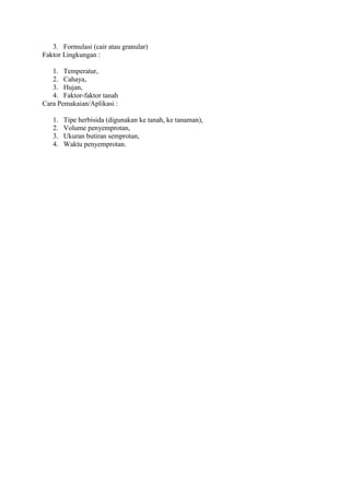 3. Formulasi (cair atau granular) 
Faktor Lingkungan : 
1. Temperatur, 
2. Cahaya, 
3. Hujan, 
4. Faktor-faktor tanah 
Cara Pemakaian/Aplikasi : 
1. Tipe herbisida (digunakan ke tanah, ke tanaman), 
2. Volume penyemprotan, 
3. Ukuran butiran semprotan, 
4. Waktu penyemprotan. 
