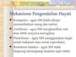 Mekanisme Pengendalian Hayati
 Kompetisi - agen SM lebih efisien
memanfaatkan ruang dan nutrisi.
 Antibiosis - agen SM menghasilkan satu
atau lebih senyawa merugikan.
 Parasitisme - agen SM menggunakan target
untuk makanan atau untuk reproduksi.
 Resistensi Induksi - agen SM tidak
langsung merangsang tanaman agar tahan
 
