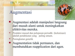 Augmentasi
 Augmentasi adalah manipulasi langsung
dari musuh alami untuk meningkatkan
efektivitas mereka.
 Produksi massal dan pelepasan periodik (kolonisasi)
adalah pendekatan yang paling umum.
 Peningkatan genetik
 Augmentation tidak permanen, dan
membutuhkan reapplication dari agen.
 