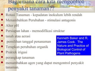 Bagaimana cara kita mengontrol
penyakit tanaman??
 Rotasi Tanaman - kepadatan inokulum lebih rendah
 Menambahkan Perubahan - stimulasi antagonis
 Alter pH
 Persiapan lahan - memodifikasi struktur
 tanah atau aerasi
 pemilihan tanggal penanaman
 Terapkan perubahan organik
 Praktek irigasi
 perangkap tanaman
 menambahkan agen yang dapat mengontrol penyakit
tanaman.
Kenneth Baker and R.
James Cook. The
Nature and Practice of
Biological Control of
Plant Pathogens
 