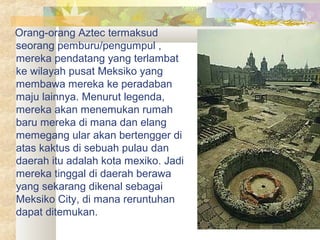 Orang-orang Aztec termaksud
seorang pemburu/pengumpul ,
mereka pendatang yang terlambat
ke wilayah pusat Meksiko yang
membawa mereka ke peradaban
maju lainnya. Menurut legenda,
mereka akan menemukan rumah
baru mereka di mana dan elang
memegang ular akan bertengger di
atas kaktus di sebuah pulau dan
daerah itu adalah kota mexiko. Jadi
mereka tinggal di daerah berawa
yang sekarang dikenal sebagai
Meksiko City, di mana reruntuhan
dapat ditemukan.
 
